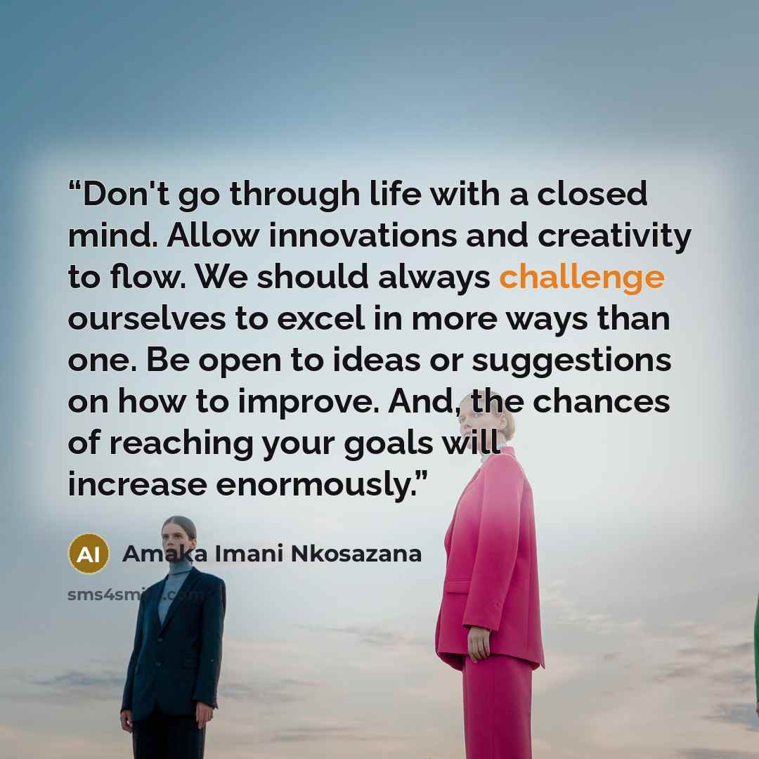 “Don't go through life with a closed mind. Allow innovations and creativity to flow. We should always challenge ourselves to excel in more ways than one. Be open to ideas or suggestions on how to improve. And, the chances of reaching your goals will increase enormously.” quote by Amaka Imani Nkosazana