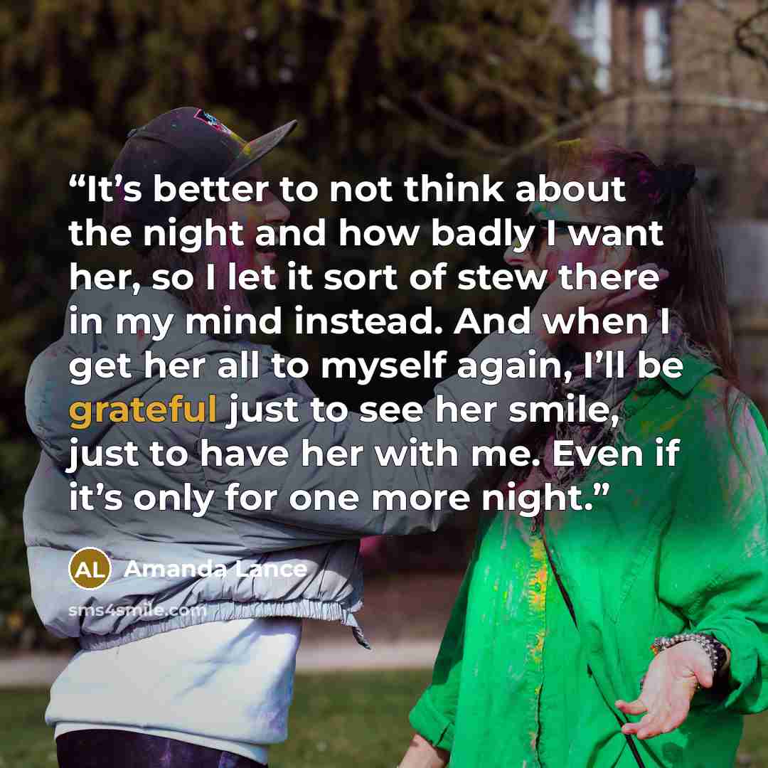 “It’s better to not think about the night and how badly I want her, so I let it sort of stew there in my mind instead. And when I get her all to myself again, I’ll be grateful just to see her smile, just to have her with me. Even if it’s only for one more night.” quote by Amanda Lance