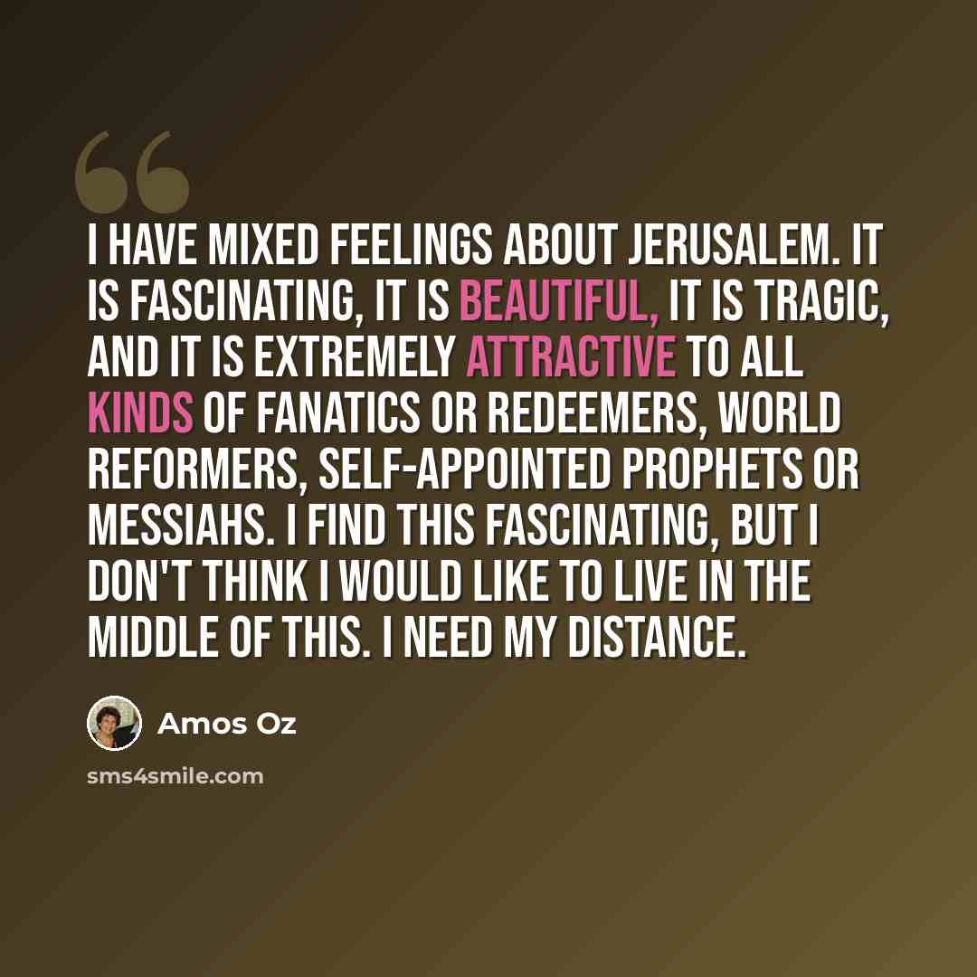 “I have mixed feelings about Jerusalem. It is fascinating, it is beautiful, it is tragic, and it is extremely attractive to all kinds of fanatics or redeemers, world reformers, self-appointed prophets or messiahs. I find this fascinating, but I don't think I would like to live in the middle of…” quote by Amos Oz