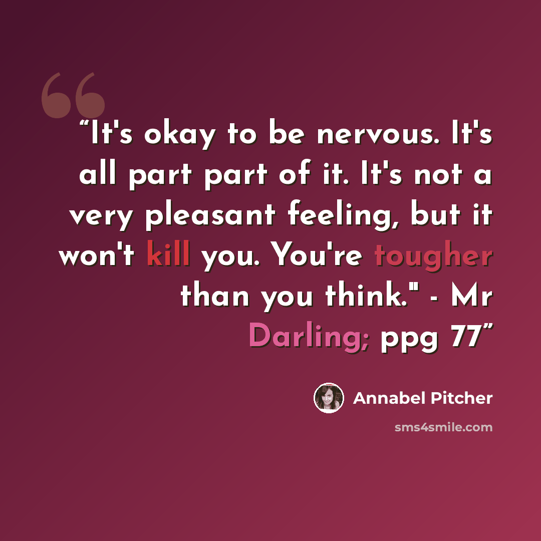 “It's okay to be nervous. It's all part part of it. It's not a very pleasant feeling, but it won't kill you. You're tougher than you think." - Mr Darling; ppg 77” quote by Annabel Pitcher