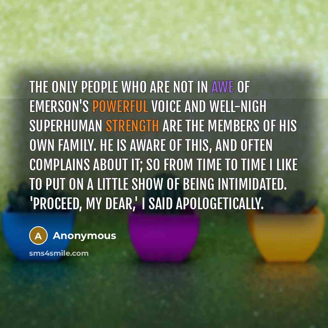 “The only people who are not in awe of Emerson's powerful voice and well-nigh superhuman strength are the members of his own family. He is aware of this, and often complains about it; so from time to time I like to put on a little show of being intimidated. 'Proceed, my dear,' I said apologetically.” quote by Anonymous