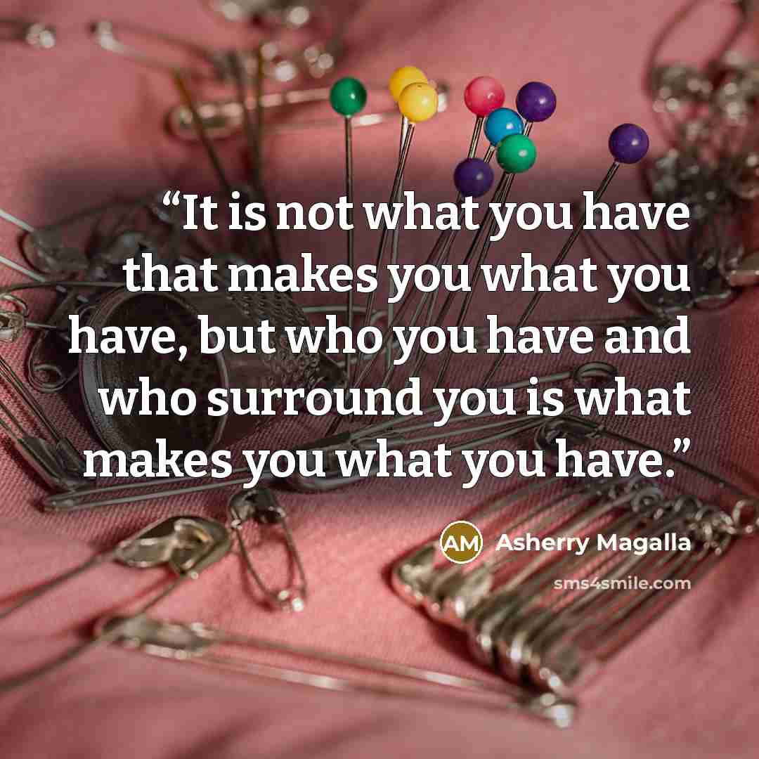 “It is not what you have that makes you what you have, but who you have and who surround you is what makes you what you have.” quote by Asherry Magalla