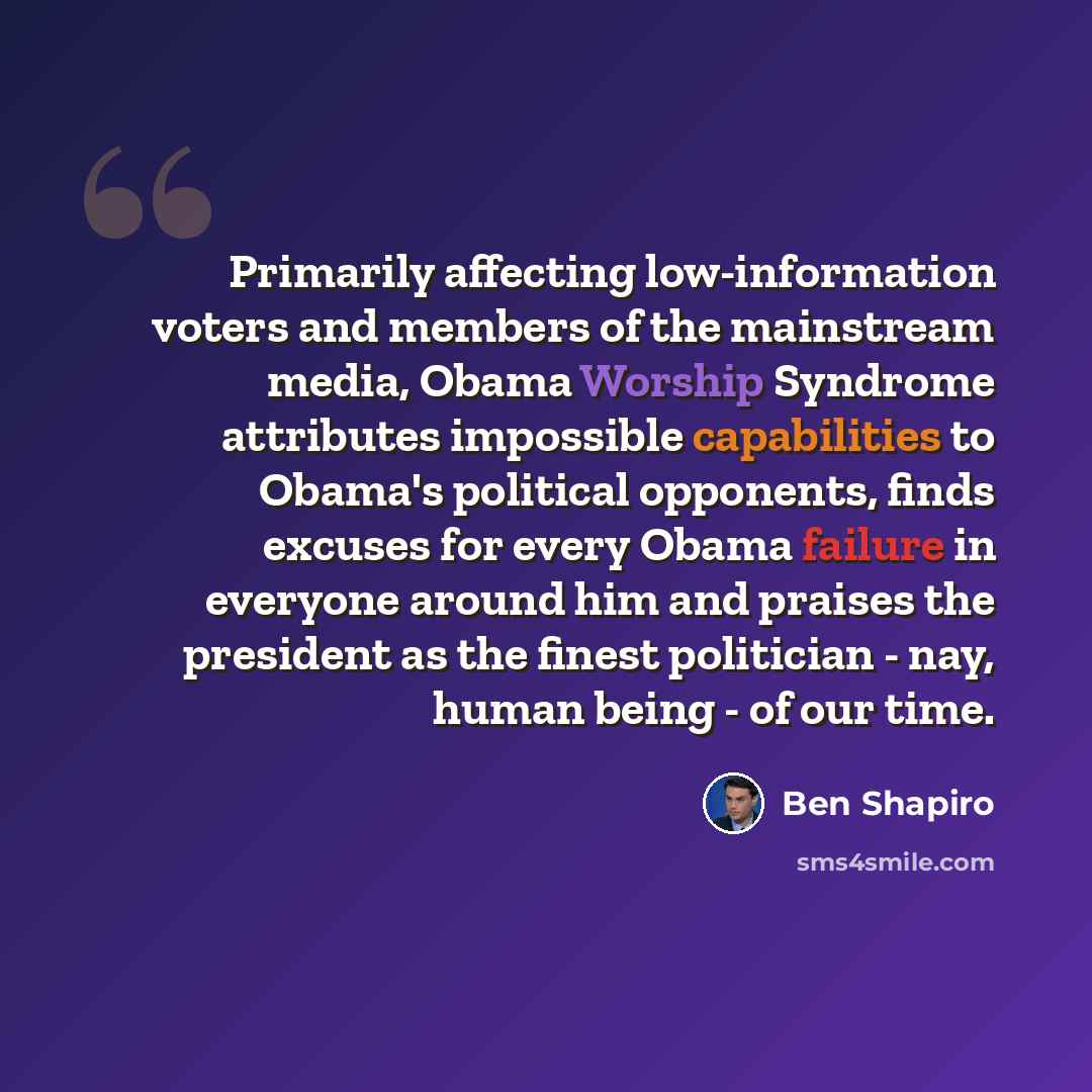 “Primarily affecting low-information voters and members of the mainstream media, Obama Worship Syndrome attributes impossible capabilities to Obama's political opponents, finds excuses for every Obama failure in everyone around him and praises the president as the finest politician - nay, human…” quote by Ben Shapiro