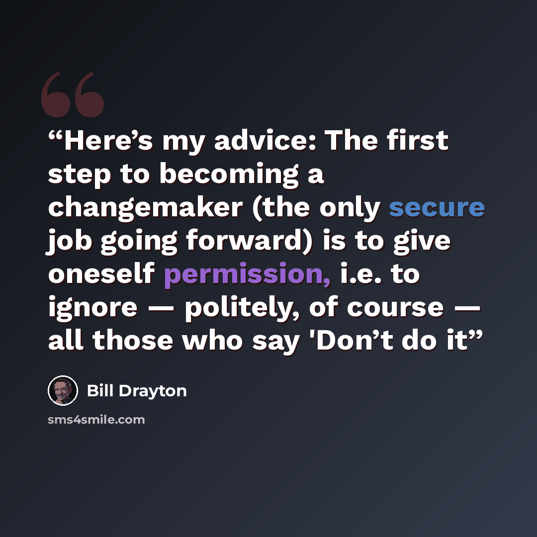 “Here’s my advice: The first step to becoming a changemaker (the only secure job going forward) is to give oneself permission, i.e. to ignore — politely, of course — all those who say 'Don’t do it” quote by Bill Drayton