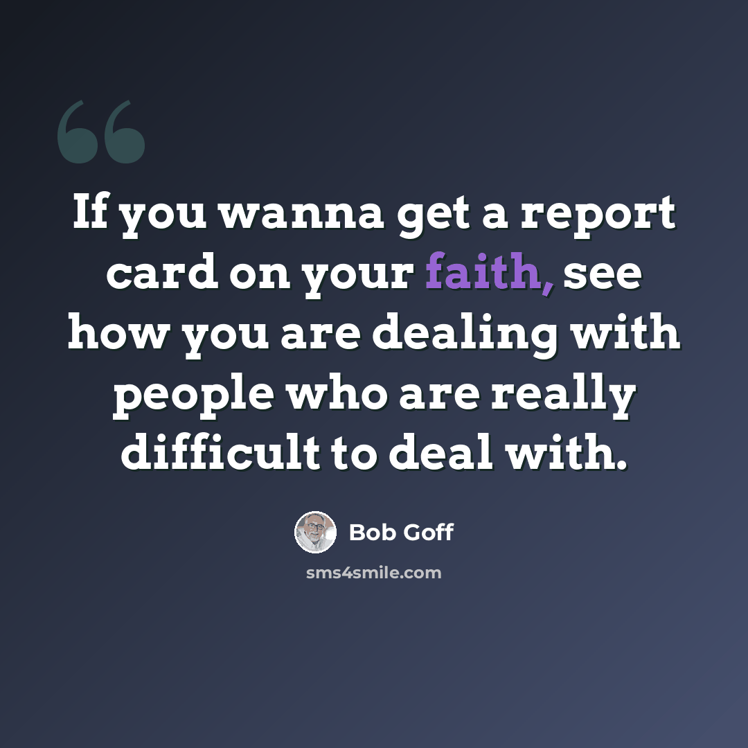 “If you wanna get a report card on your faith, see how you are dealing with people who are really difficult to deal with.” quote by Bob Goff