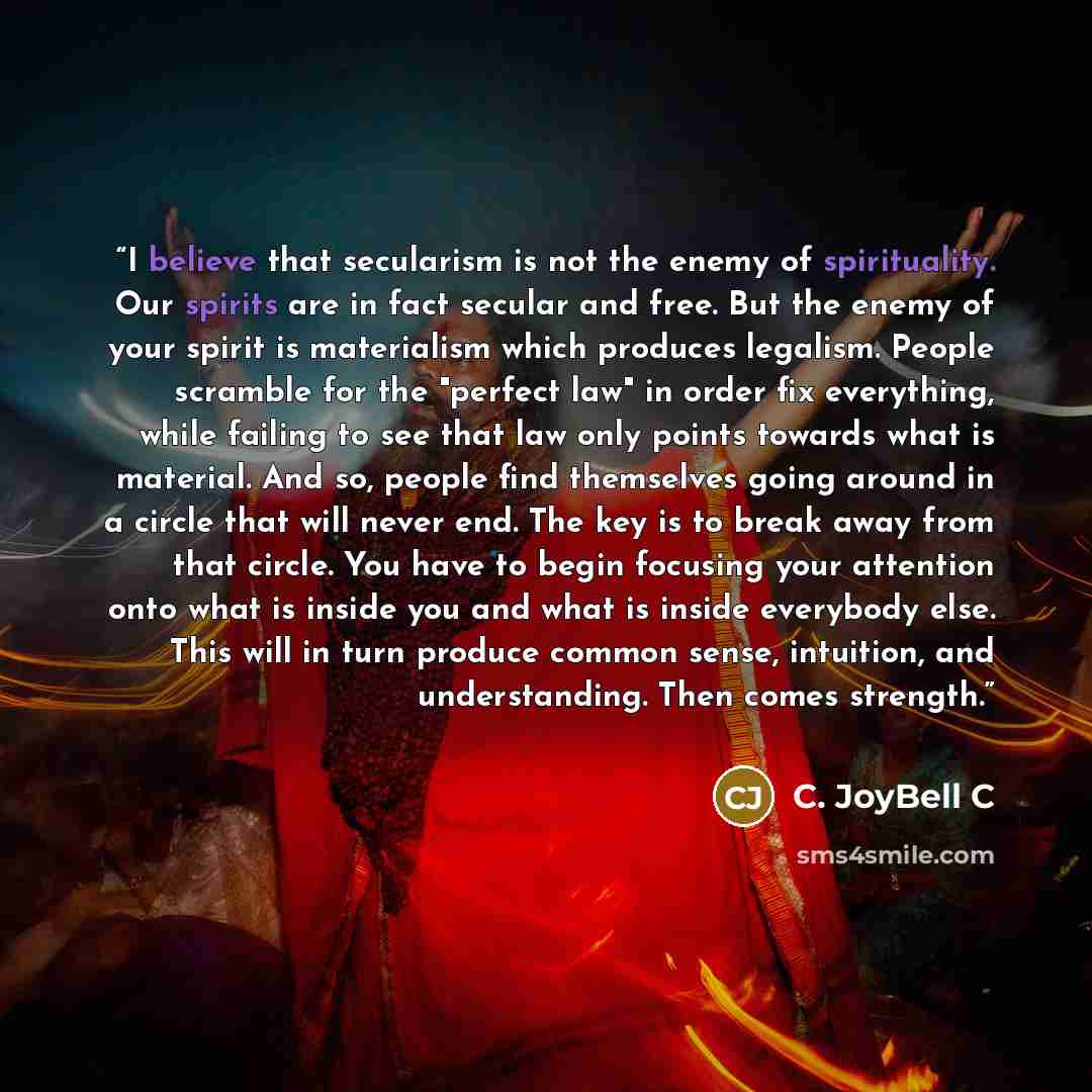 “I believe that secularism is not the enemy of spirituality. Our spirits are in fact secular and free. But the enemy of your spirit is materialism which produces legalism. People scramble for the "perfect law" in order fix everything, while failing to see that law only points towards what is…” quote by C. JoyBell C