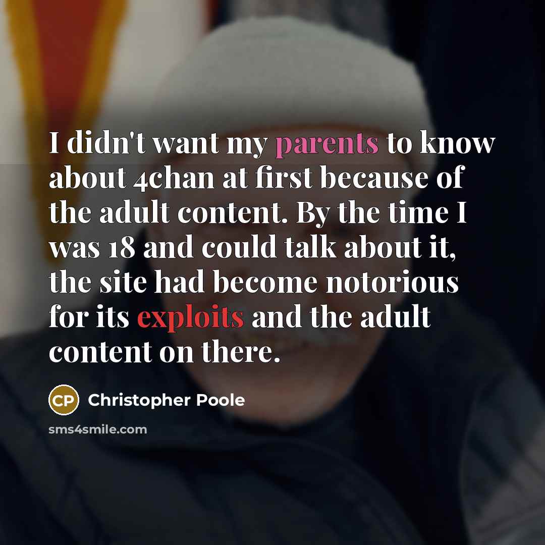 “I didn't want my parents to know about 4chan at first because of the adult content. By the time I was 18 and could talk about it, the site had become notorious for its exploits and the adult content on there.” quote by Christopher Poole