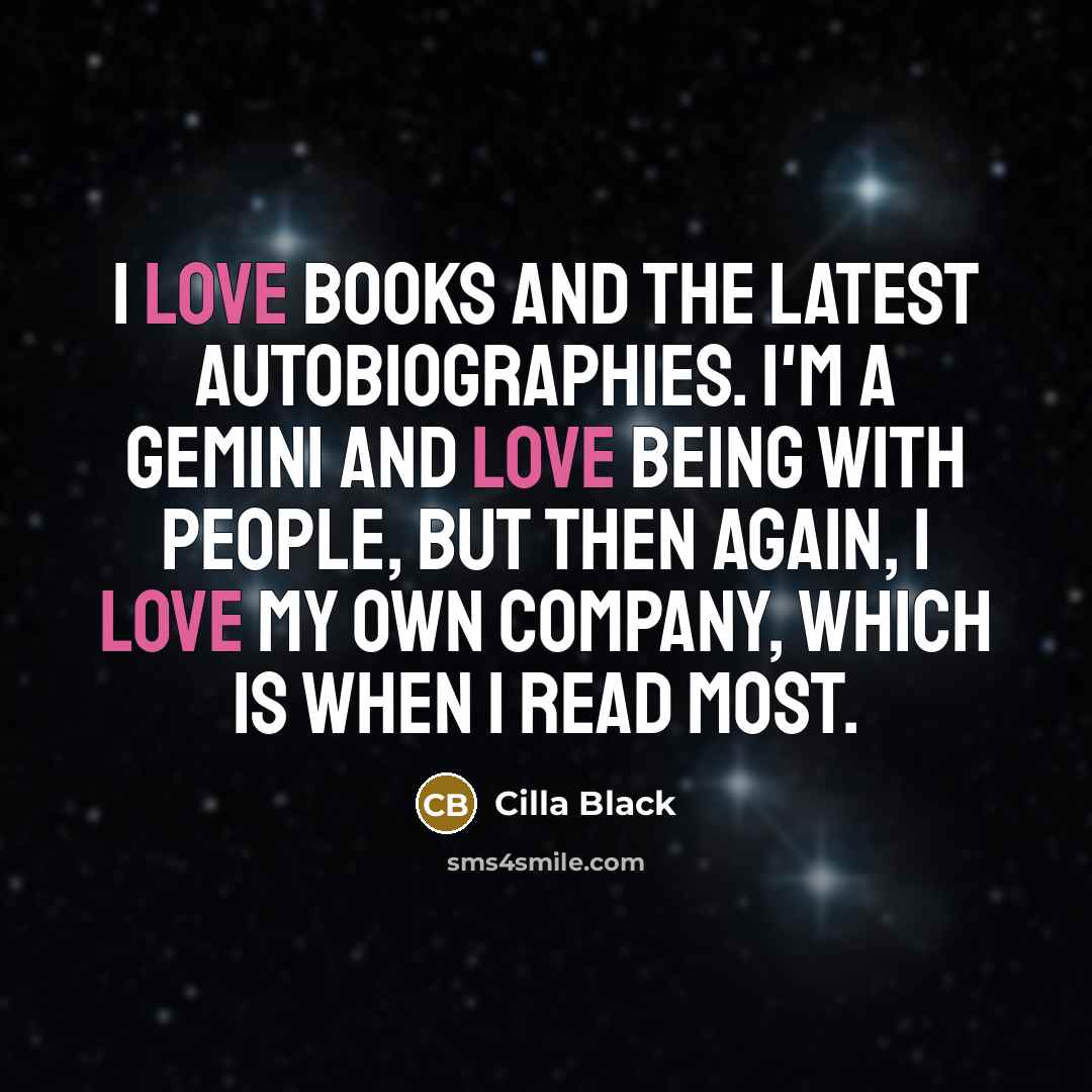 “I love books and the latest autobiographies. I'm a Gemini and love being with people, but then again, I love my own company, which is when I read most.” quote by Cilla Black