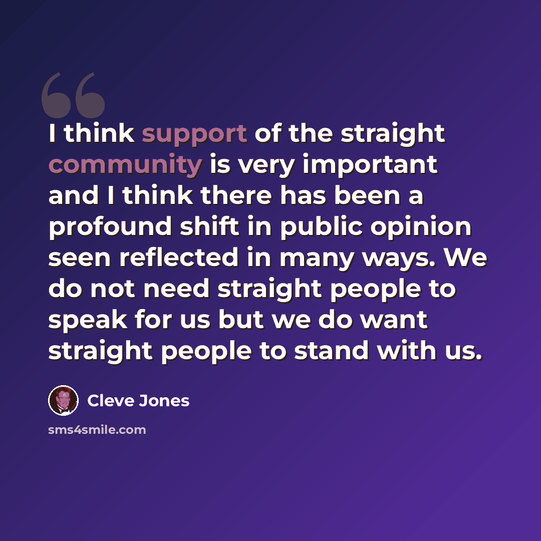 “I think support of the straight community is very important and I think there has been a profound shift in public opinion seen reflected in many ways. We do not need straight people to speak for us but we do want straight people to stand with us.” quote by Cleve Jones
