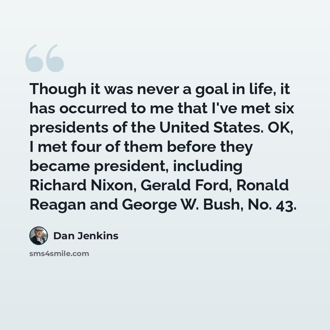 “Though it was never a goal in life, it has occurred to me that I've met six presidents of the United States. OK, I met four of them before they became president, including Richard Nixon, Gerald Ford, Ronald Reagan and George W. Bush, No. 43.” quote by Dan Jenkins