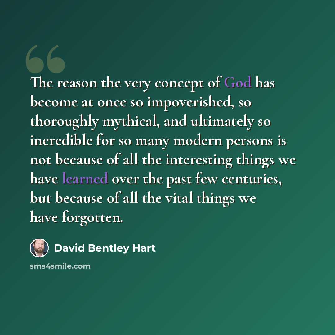 “The reason the very concept of God has become at once so impoverished, so thoroughly mythical, and ultimately so incredible for so many modern persons is not because of all the interesting things we have learned over the past few centuries, but because of all the vital things we have forgotten.” quote by David Bentley Hart