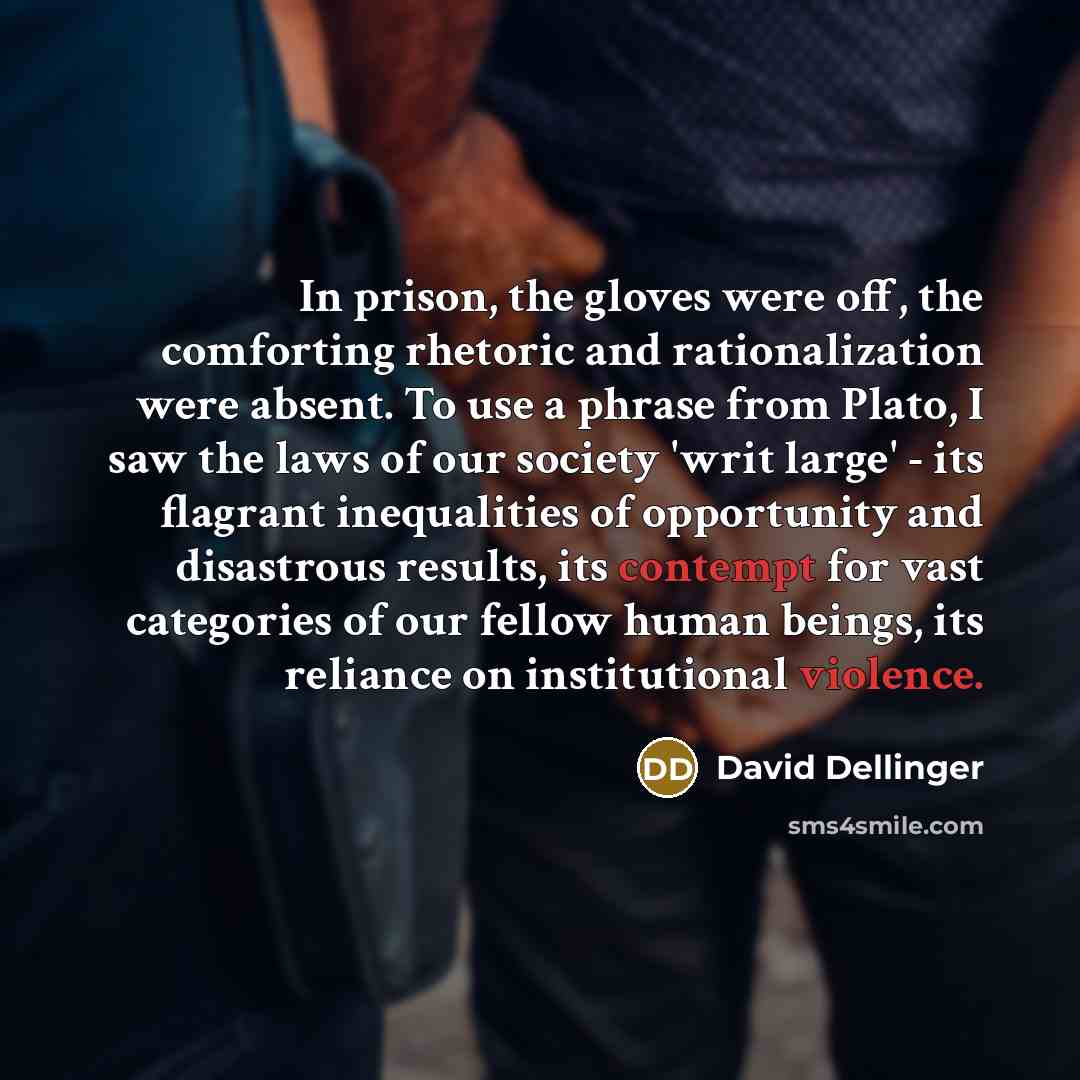 “In prison, the gloves were off, the comforting rhetoric and rationalization were absent. To use a phrase from Plato, I saw the laws of our society 'writ large' - its flagrant inequalities of opportunity and disastrous results, its contempt for vast categories of our fellow human beings, its…” quote by David Dellinger