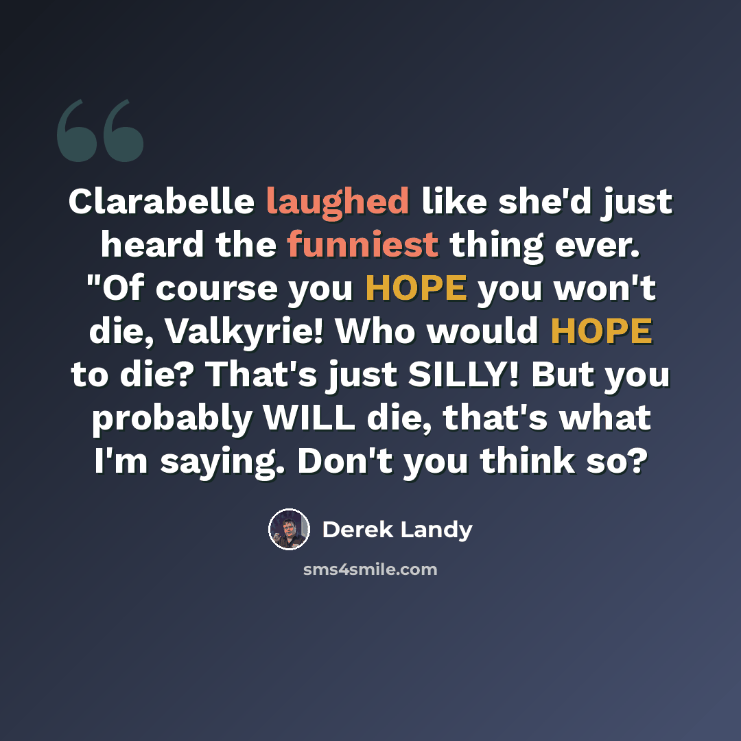 “Clarabelle laughed like she'd just heard the funniest thing ever. "Of course you HOPE you won't die, Valkyrie! Who would HOPE to die? That's just SILLY! But you probably WILL die, that's what I'm saying. Don't you think so?” quote by Derek Landy
