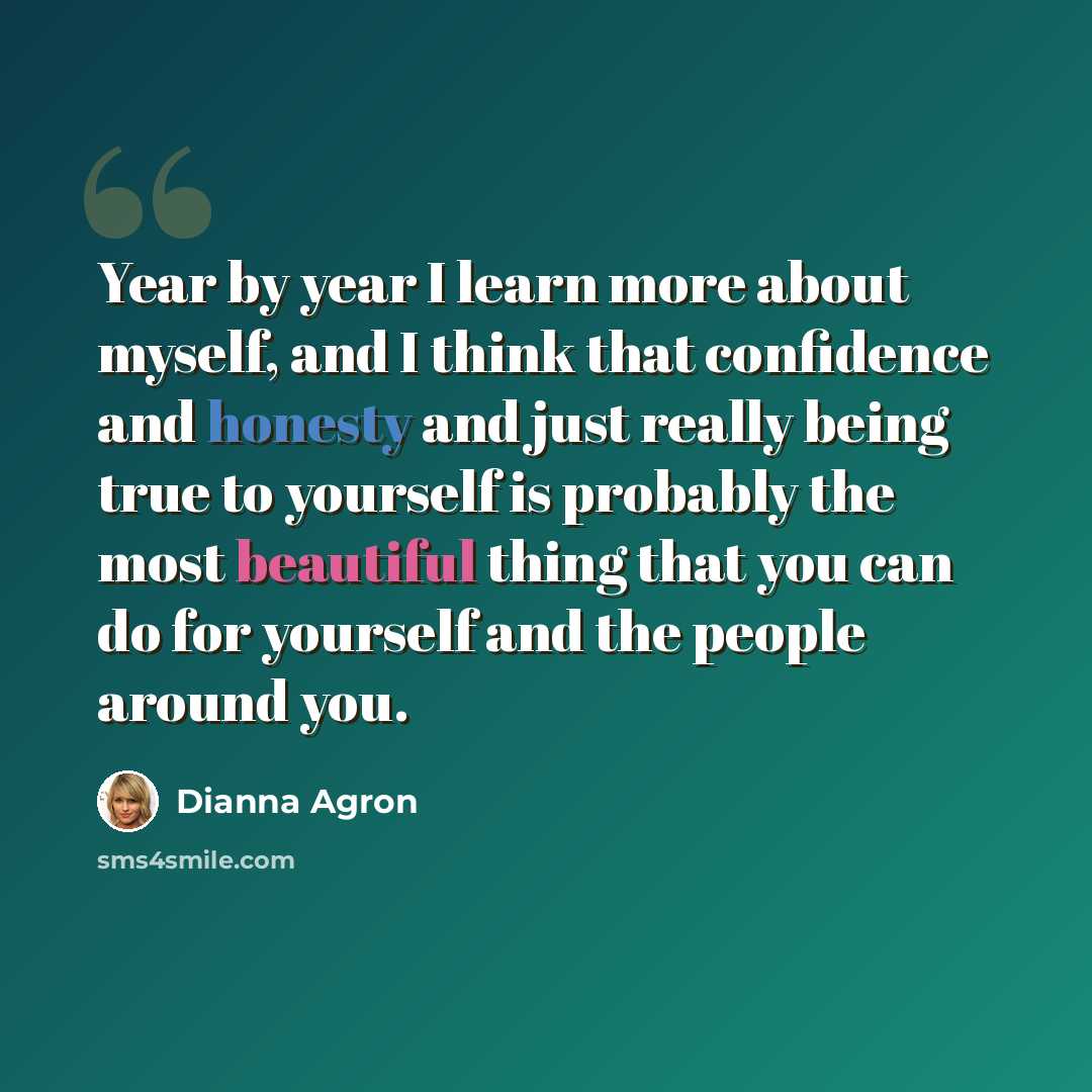 “Year by year I learn more about myself, and I think that confidence and honesty and just really being true to yourself is probably the most beautiful thing that you can do for yourself and the people around you.” quote by Dianna Agron