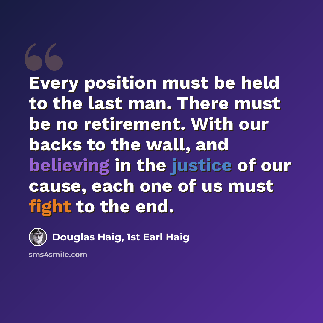 “Every position must be held to the last man. There must be no retirement. With our backs to the wall, and believing in the justice of our cause, each one of us must fight to the end.” quote by Douglas Haig, 1st Earl Haig