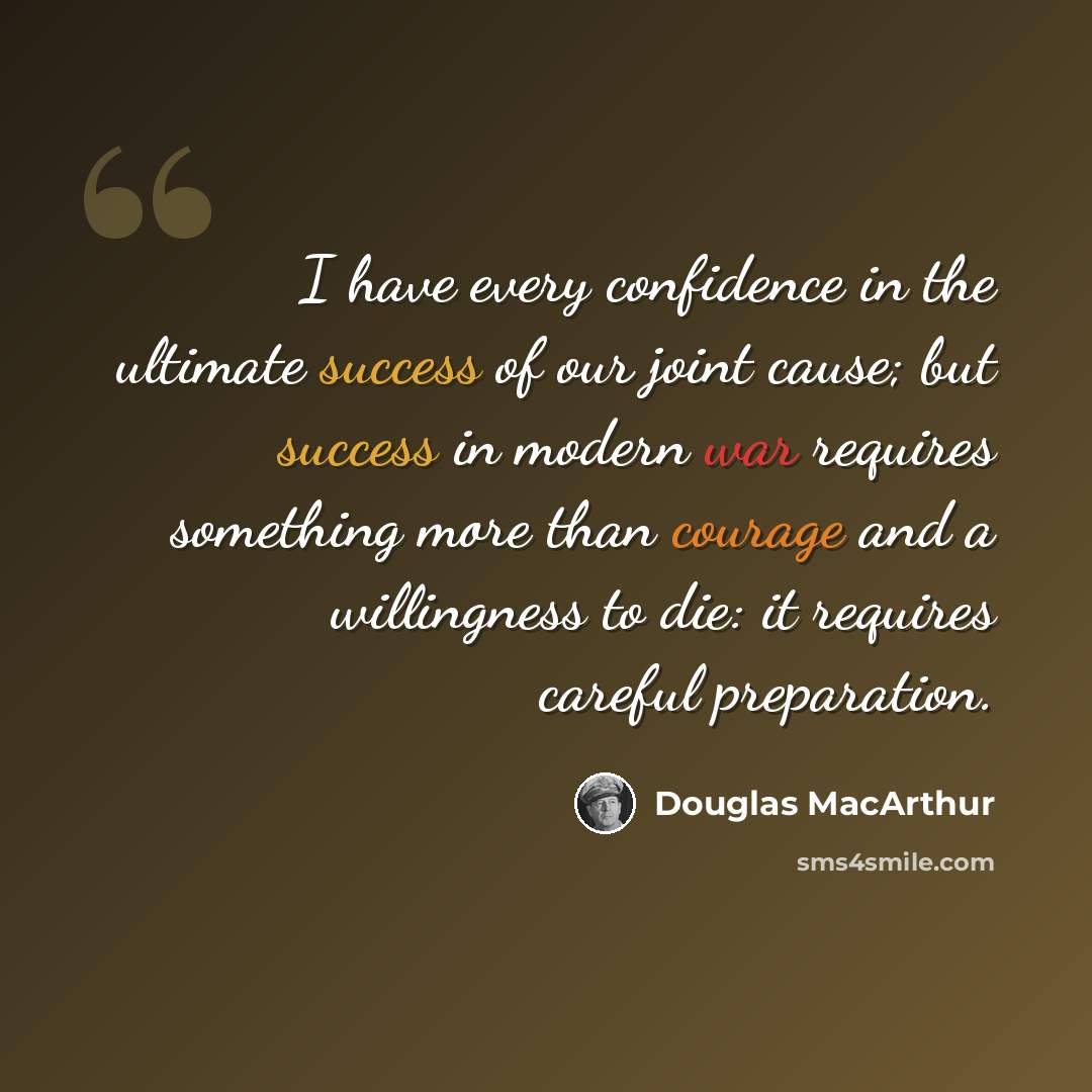 “I have every confidence in the ultimate success of our joint cause; but success in modern war requires something more than courage and a willingness to die: it requires careful preparation.” quote by Douglas MacArthur