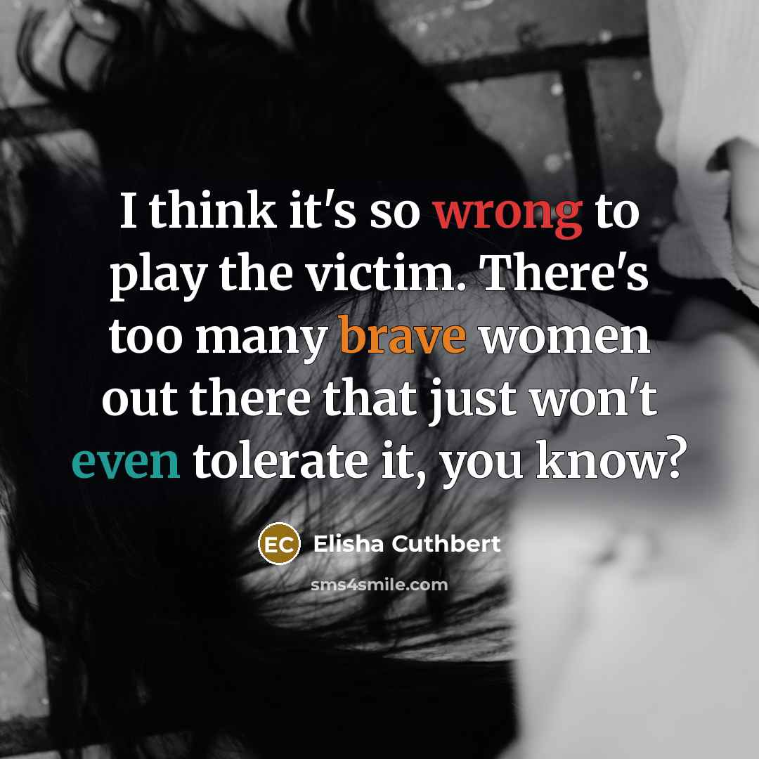“I think it's so wrong to play the victim. There's too many brave women out there that just won't even tolerate it, you know?” quote by Elisha Cuthbert