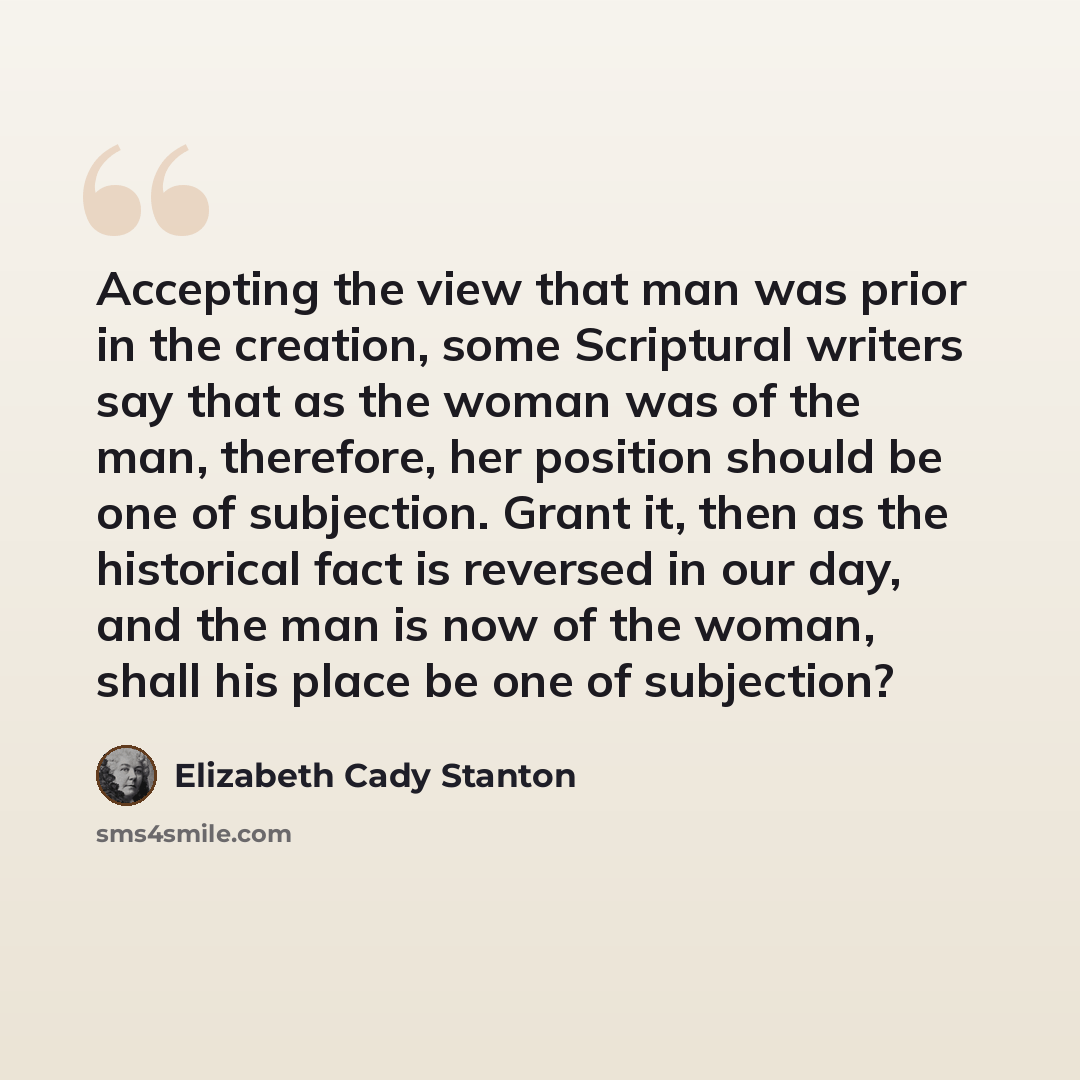 “Accepting the view that man was prior in the creation, some Scriptural writers say that as the woman was of the man, therefore, her position should be one of subjection. Grant it, then as the historical fact is reversed in our day, and the man is now of the woman, shall his place be one of…” quote by Elizabeth Cady Stanton