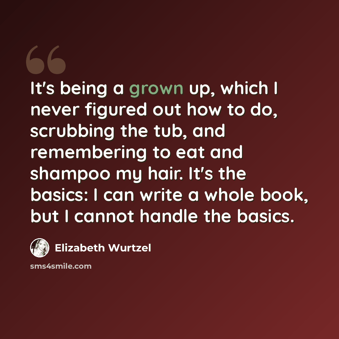 “It's being a grown up, which I never figured out how to do, scrubbing the tub, and remembering to eat and shampoo my hair. It's the basics: I can write a whole book, but I cannot handle the basics.” quote by Elizabeth Wurtzel