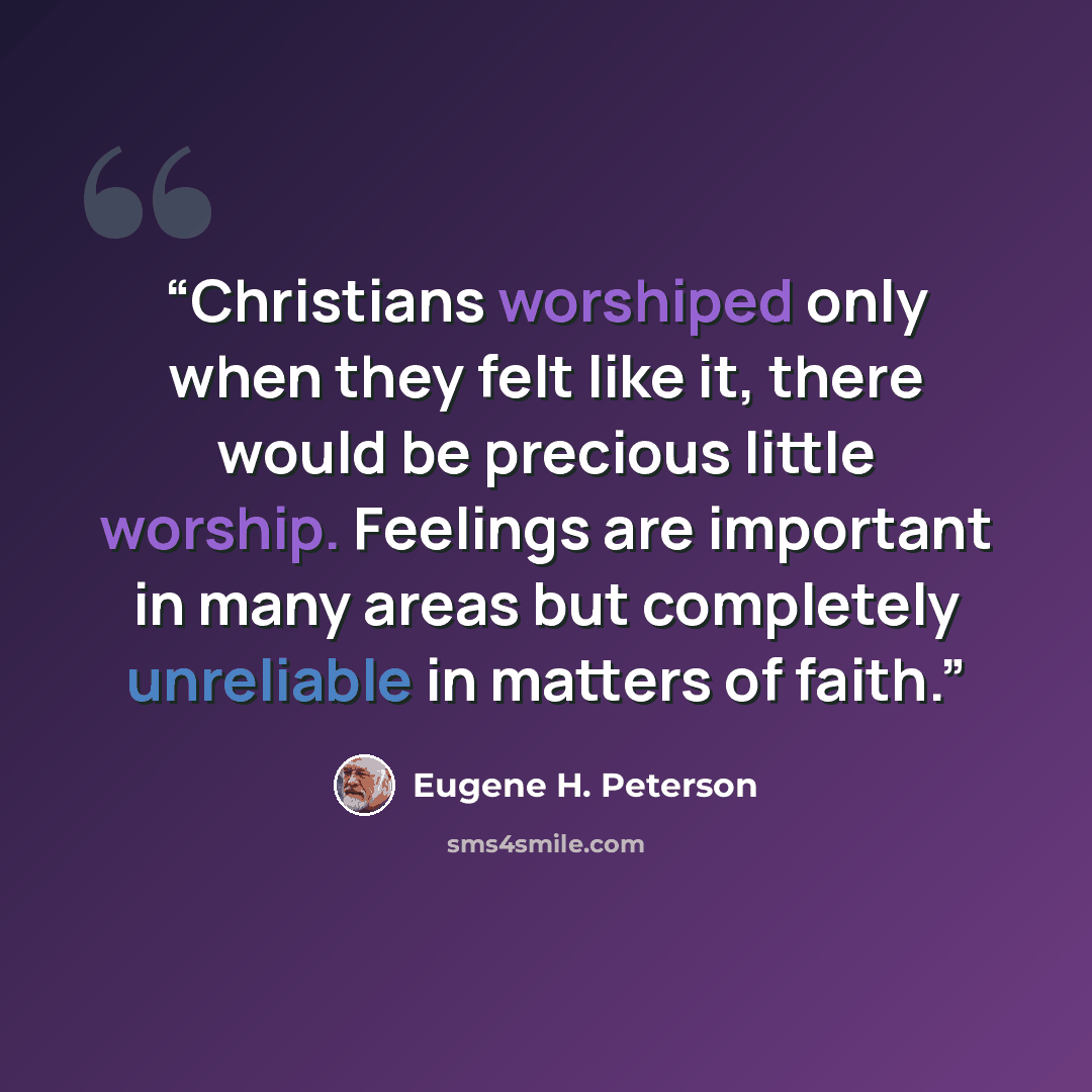 “Christians worshiped only when they felt like it, there would be precious little worship. Feelings are important in many areas but completely unreliable in matters of faith.” quote by Eugene H. Peterson