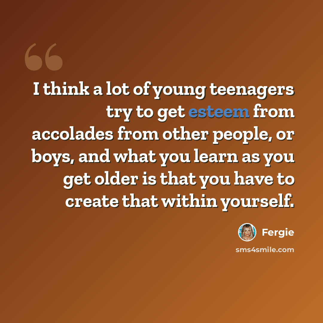 “I think a lot of young teenagers try to get esteem from accolades from other people, or boys, and what you learn as you get older is that you have to create that within yourself.” quote by Fergie