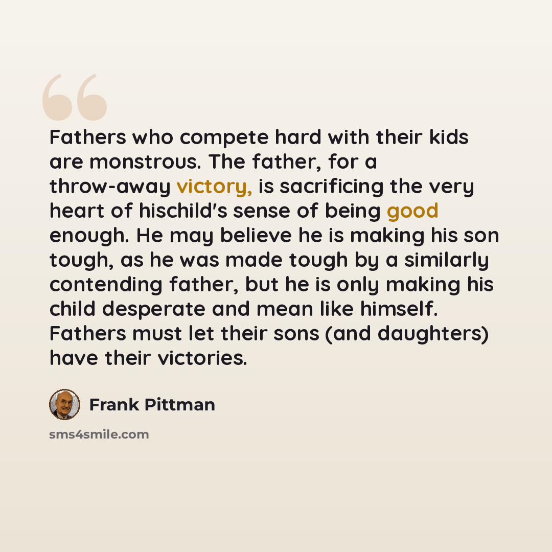 “Fathers who compete hard with their kids are monstrous. The father, for a throw-away victory, is sacrificing the very heart of hischild's sense of being good enough. He may believe he is making his son tough, as he was made tough by a similarly contending father, but he is only making his child…” quote by Frank Pittman