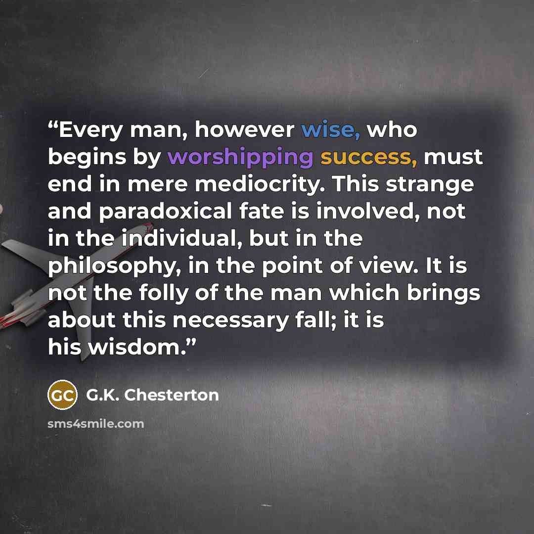 “Every man, however wise, who begins by worshipping success, must end in mere mediocrity. This strange and paradoxical fate is involved, not in the individual, but in the philosophy, in the point of view. It is not the folly of the man which brings about this necessary fall; it is his wisdom.” quote by G.K. Chesterton