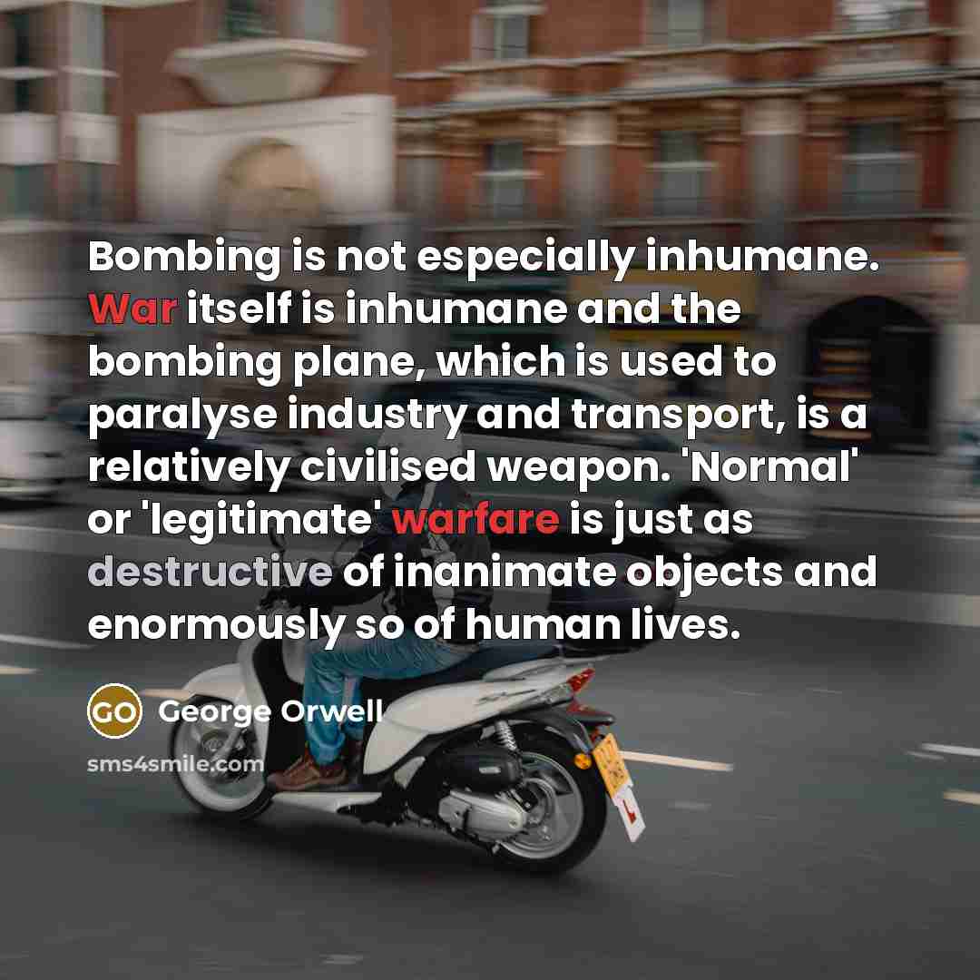 “Bombing is not especially inhumane. War itself is inhumane and the bombing plane, which is used to paralyse industry and transport, is a relatively civilised weapon. 'Normal' or 'legitimate' warfare is just as destructive of inanimate objects and enormously so of human lives.” quote by George Orwell