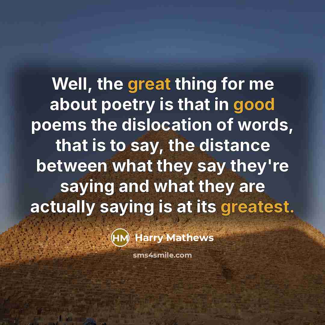 “Well, the great thing for me about poetry is that in good poems the dislocation of words, that is to say, the distance between what they say they're saying and what they are actually saying is at its greatest.” quote by Harry Mathews
