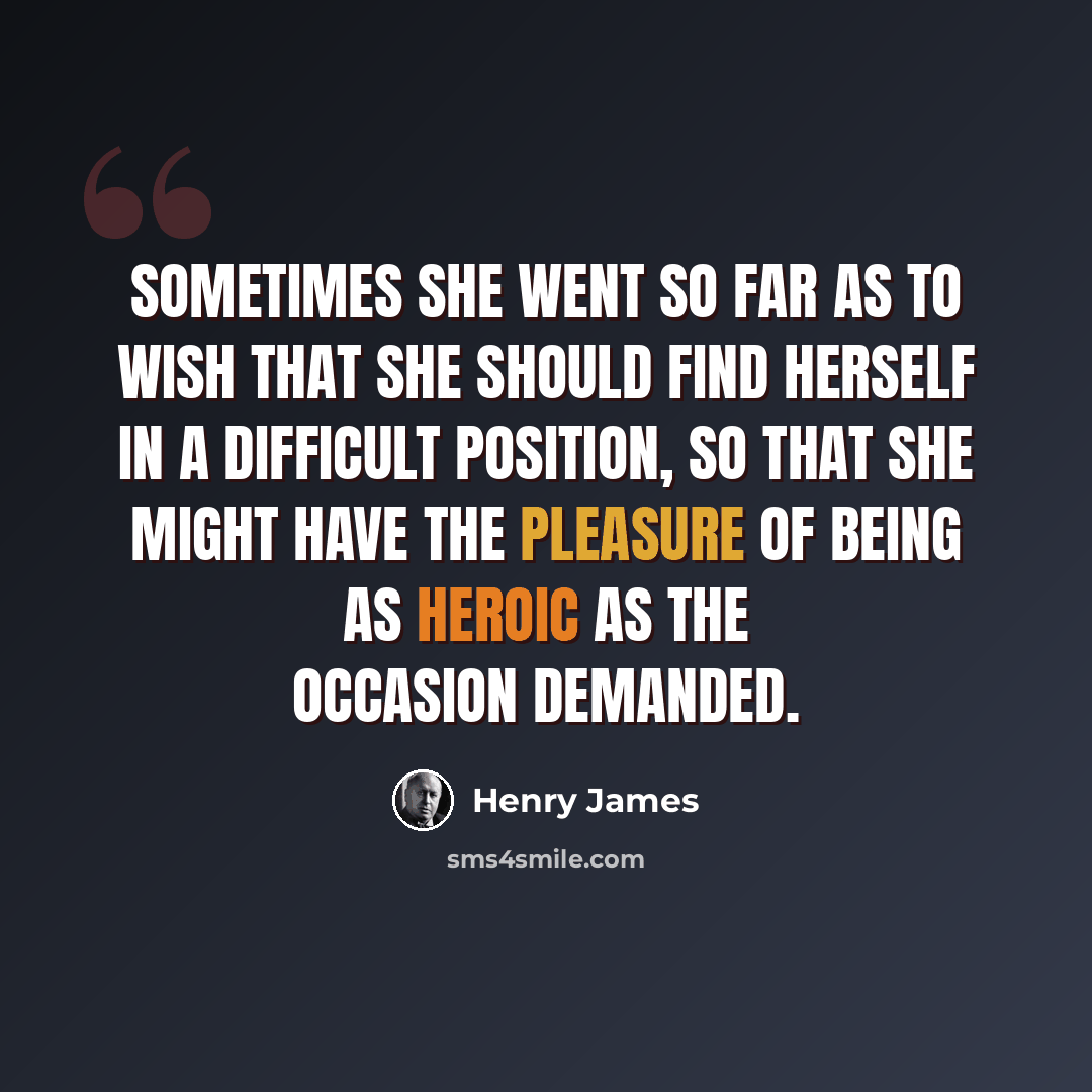 “Sometimes she went so far as to wish that she should find herself in a difficult position, so that she might have the pleasure of being as heroic as the occasion demanded.” quote by Henry James