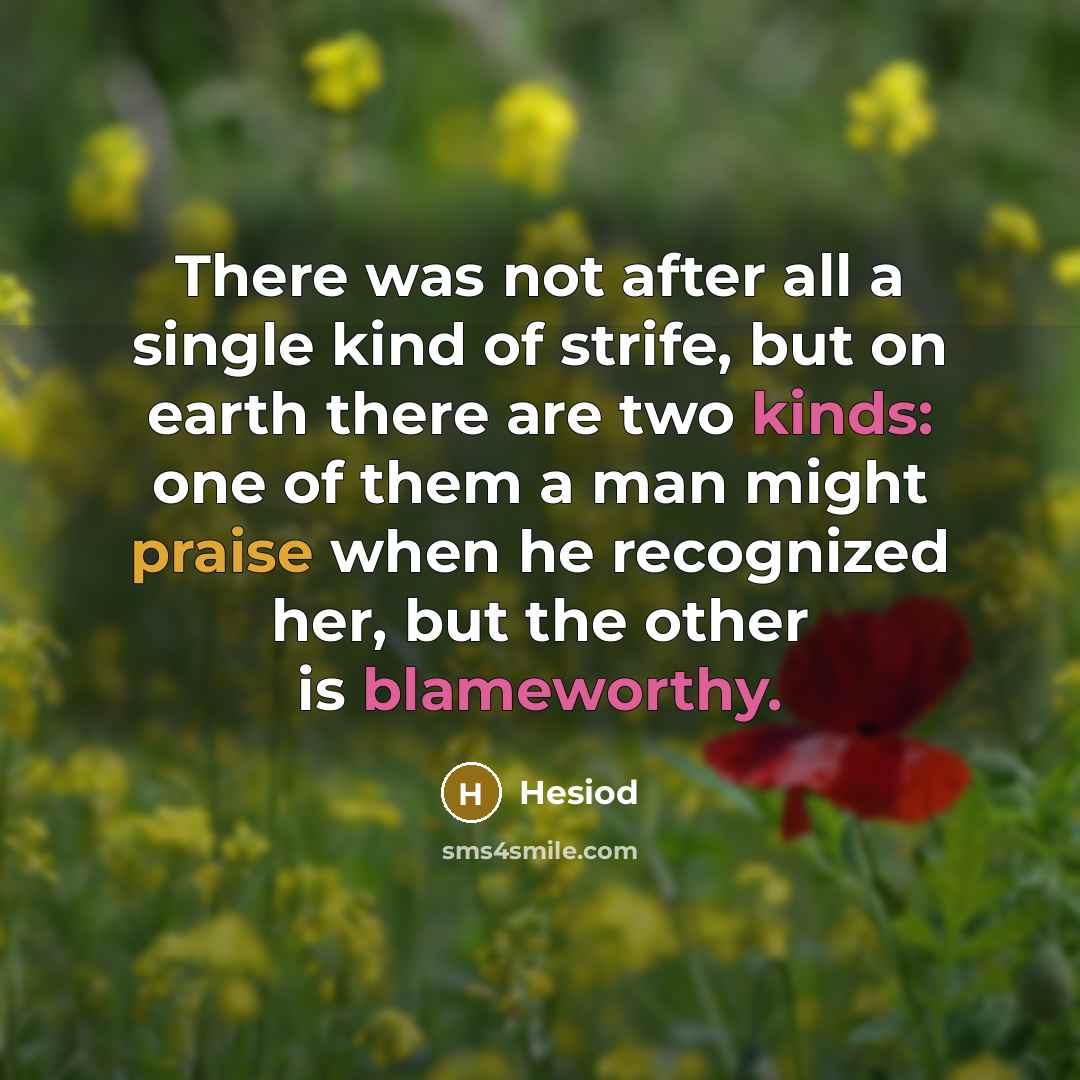 “There was not after all a single kind of strife, but on earth there are two kinds: one of them a man might praise when he recognized her, but the other is blameworthy.” quote by Hesiod