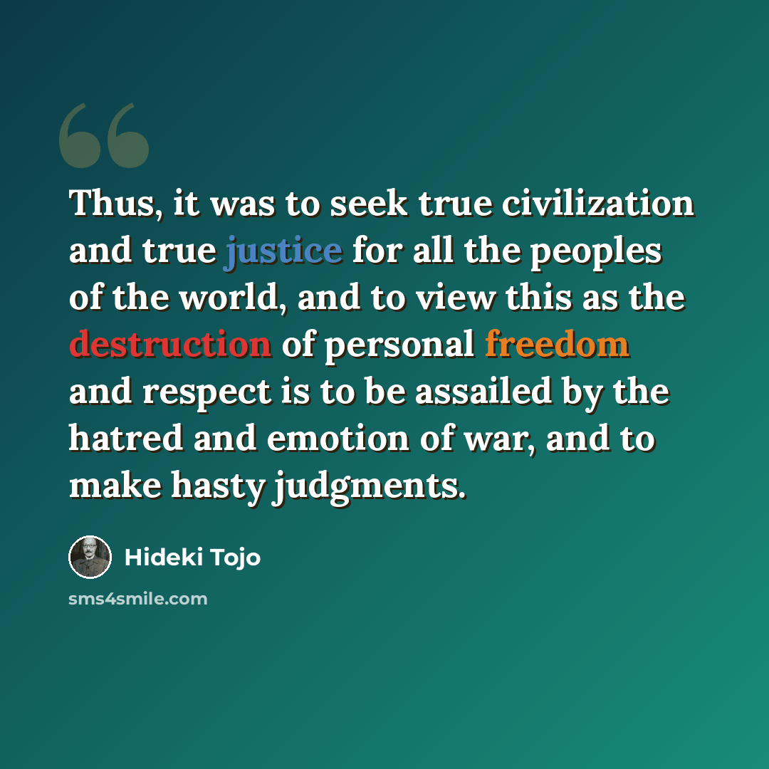“Thus, it was to seek true civilization and true justice for all the peoples of the world, and to view this as the destruction of personal freedom and respect is to be assailed by the hatred and emotion of war, and to make hasty judgments.” quote by Hideki Tojo