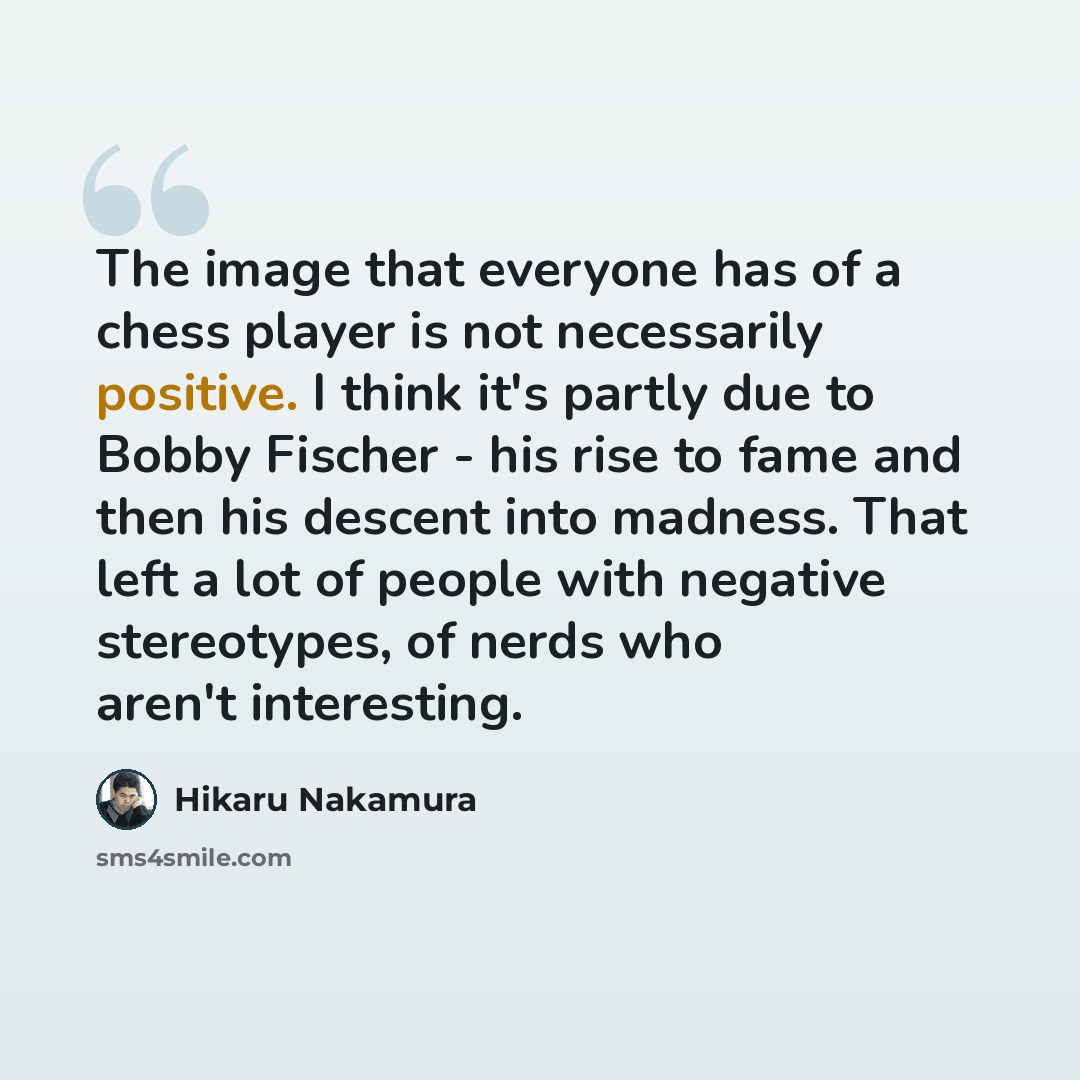 “The image that everyone has of a chess player is not necessarily positive. I think it's partly due to Bobby Fischer - his rise to fame and then his descent into madness. That left a lot of people with negative stereotypes, of nerds who aren't interesting.” quote by Hikaru Nakamura