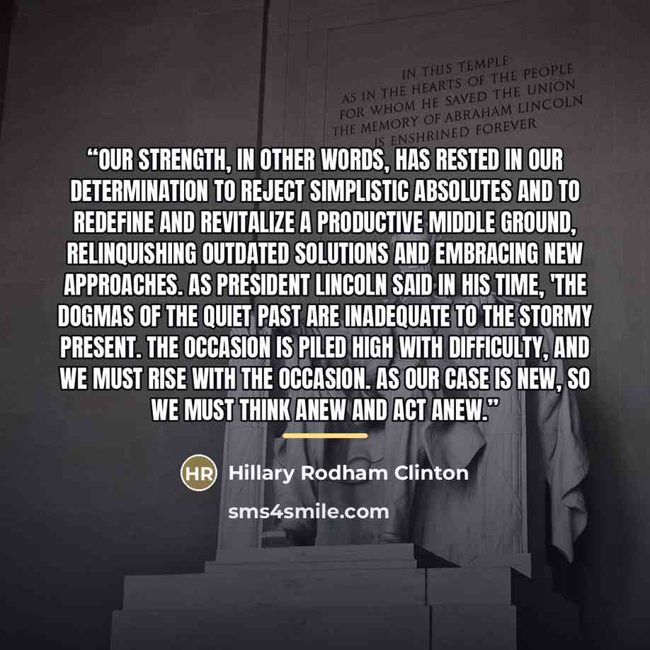 “Our strength, in other words, has rested in our determination to reject simplistic absolutes and to redefine and revitalize a productive middle ground, relinquishing outdated solutions and embracing new approaches. As President Lincoln said in his time, 'The dogmas of the quiet past are inadequate…” quote by Hillary Rodham Clinton