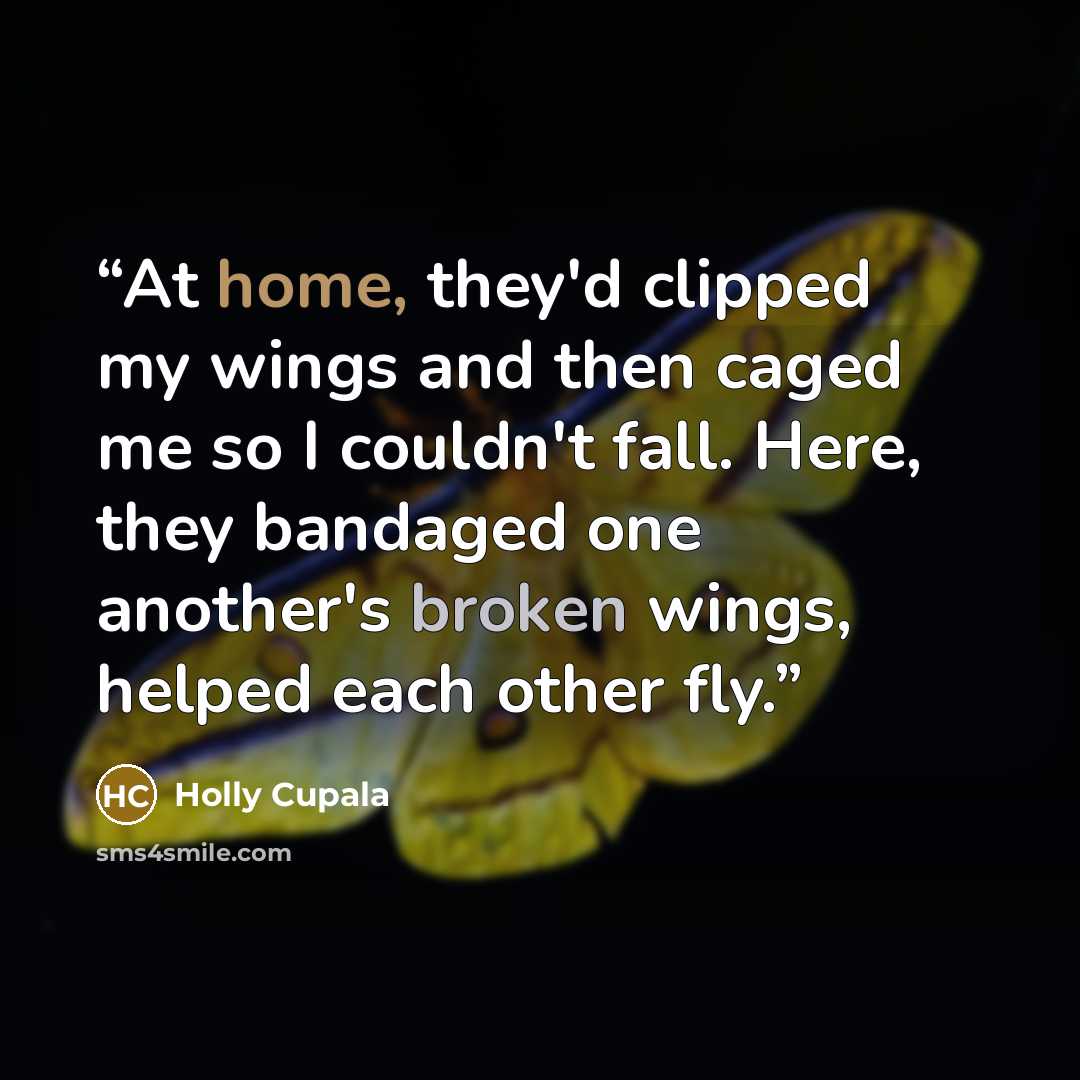 “At home, they'd clipped my wings and then caged me so I couldn't fall. Here, they bandaged one another's broken wings, helped each other fly.” quote by Holly Cupala