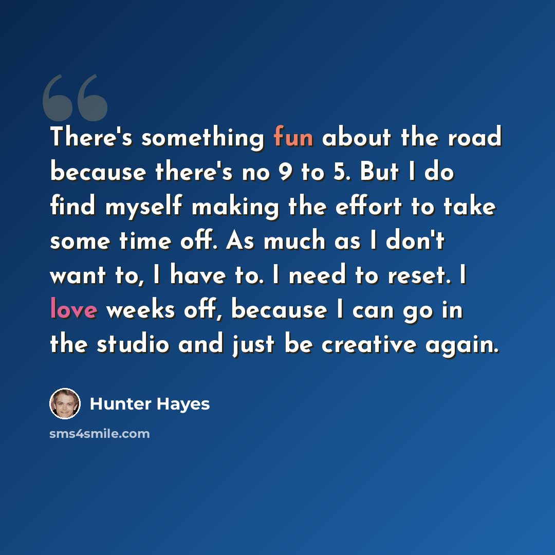 “There's something fun about the road because there's no 9 to 5. But I do find myself making the effort to take some time off. As much as I don't want to, I have to. I need to reset. I love weeks off, because I can go in the studio and just be creative again.” quote by Hunter Hayes