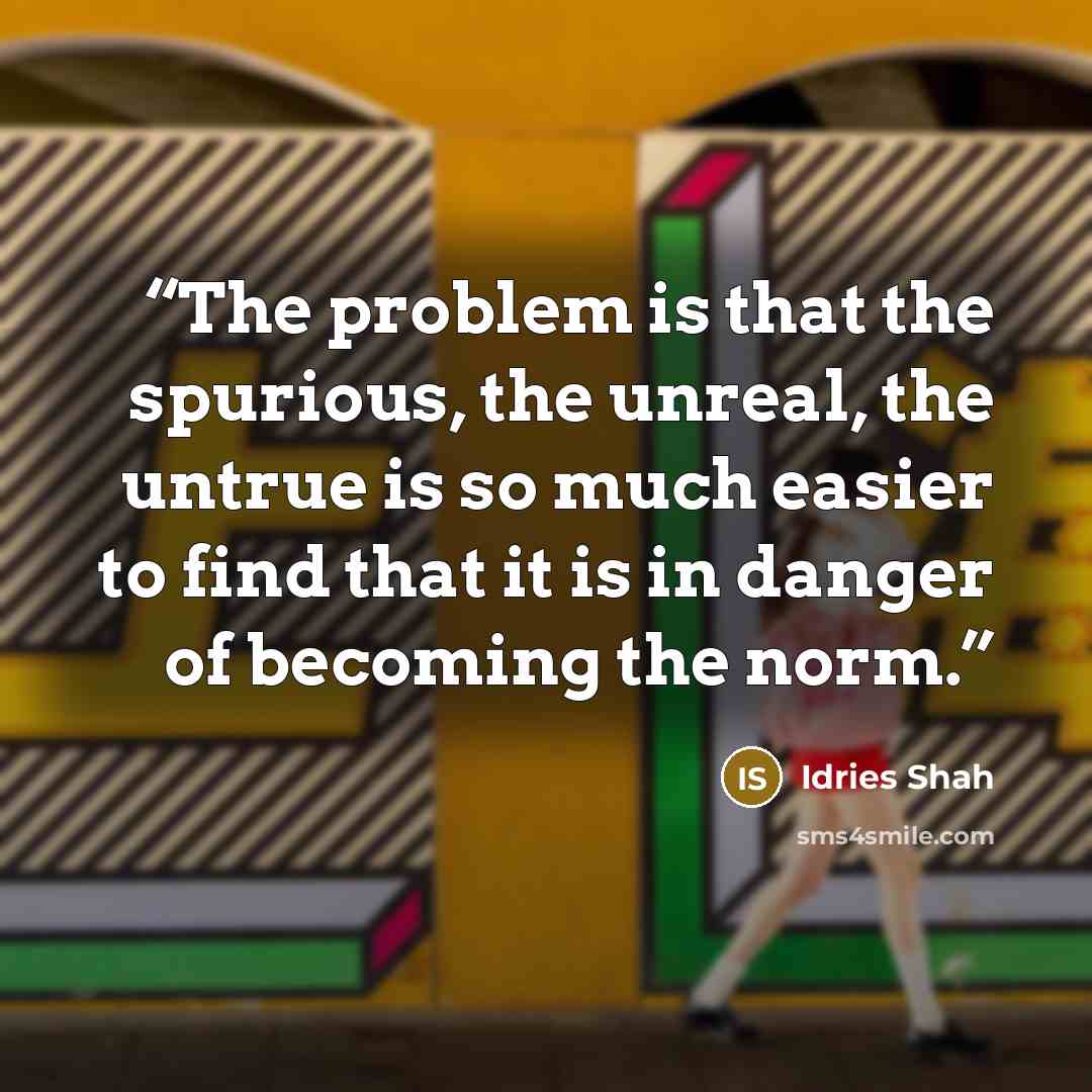 “The problem is that the spurious, the unreal, the untrue is so much easier to find that it is in danger of becoming the norm.” quote by Idries Shah