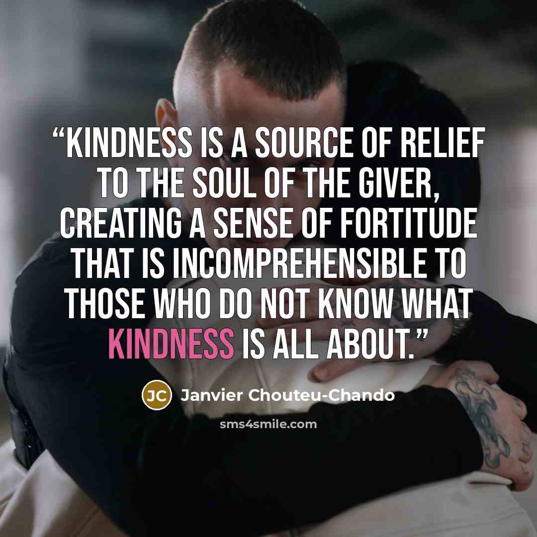 “Kindness is a source of relief to the soul of the giver, creating a sense of fortitude that is incomprehensible to those who do not know what kindness is all about.” quote by Janvier Chouteu-Chando