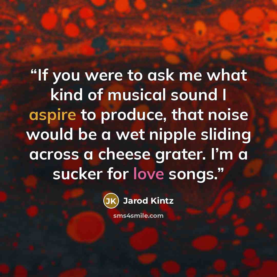 “If you were to ask me what kind of musical sound I aspire to produce, that noise would be a wet nipple sliding across a cheese grater. I’m a sucker for love songs.” quote by Jarod Kintz