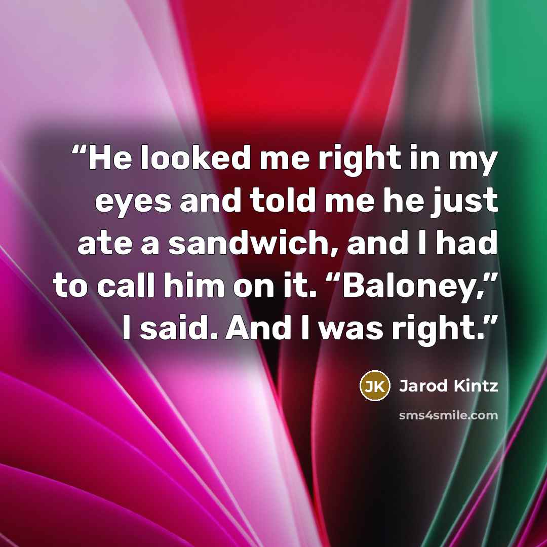 “He looked me right in my eyes and told me he just ate a sandwich, and I had to call him on it. “Baloney,” I said. And I was right.” quote by Jarod Kintz