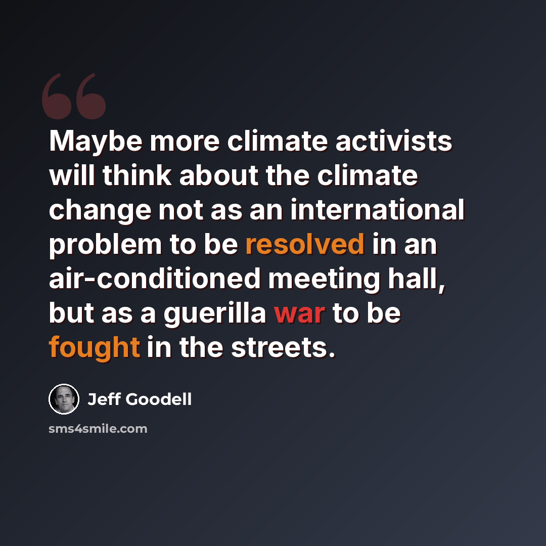 “Maybe more climate activists will think about the climate change not as an international problem to be resolved in an air-conditioned meeting hall, but as a guerilla war to be fought in the streets.” quote by Jeff Goodell