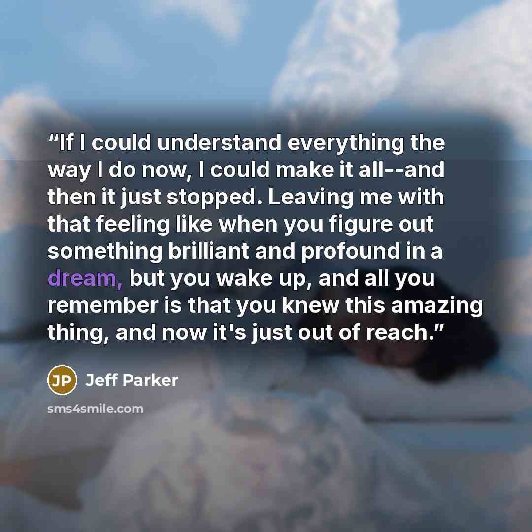 “If I could understand everything the way I do now, I could make it all--and then it just stopped. Leaving me with that feeling like when you figure out something brilliant and profound in a dream, but you wake up, and all you remember is that you knew this amazing thing, and now it's just out of…” quote by Jeff Parker