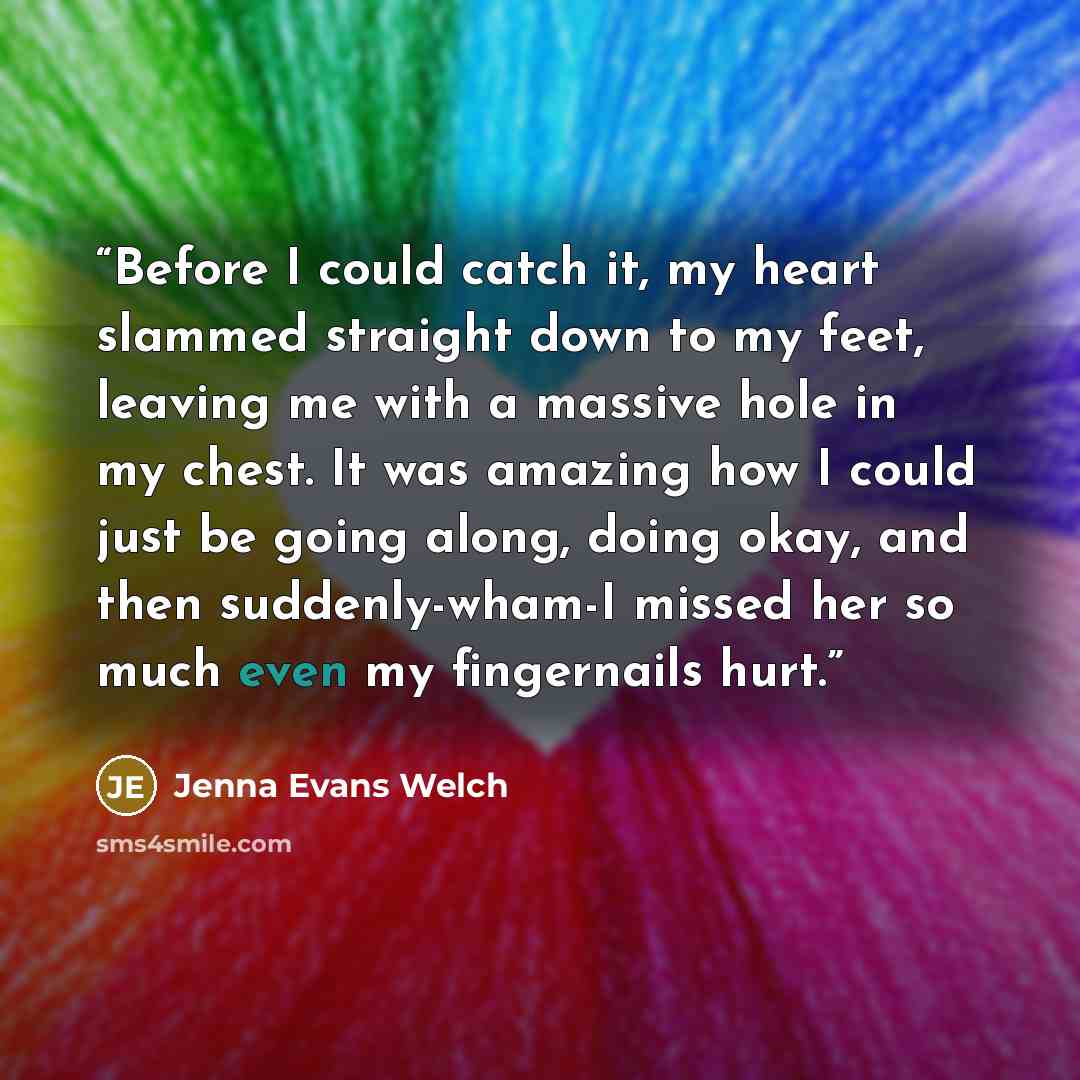 “Before I could catch it, my heart slammed straight down to my feet, leaving me with a massive hole in my chest. It was amazing how I could just be going along, doing okay, and then suddenly-wham-I missed her so much even my fingernails hurt.” quote by Jenna Evans Welch
