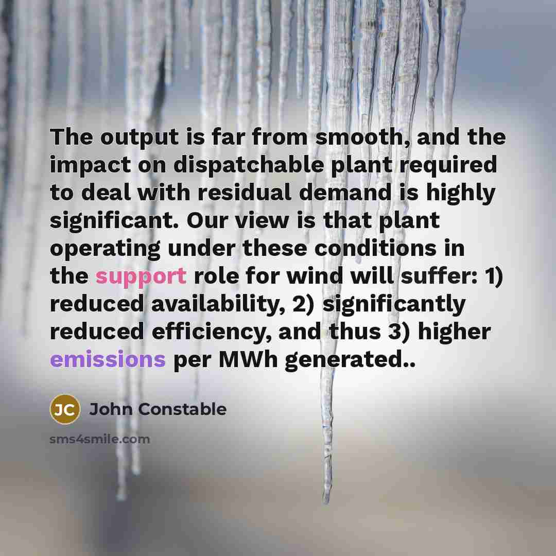 “The output is far from smooth, and the impact on dispatchable plant required to deal with residual demand is highly significant. Our view is that plant operating under these conditions in the support role for wind will suffer: 1) reduced availability, 2) significantly reduced efficiency, and thus…” quote by John Constable