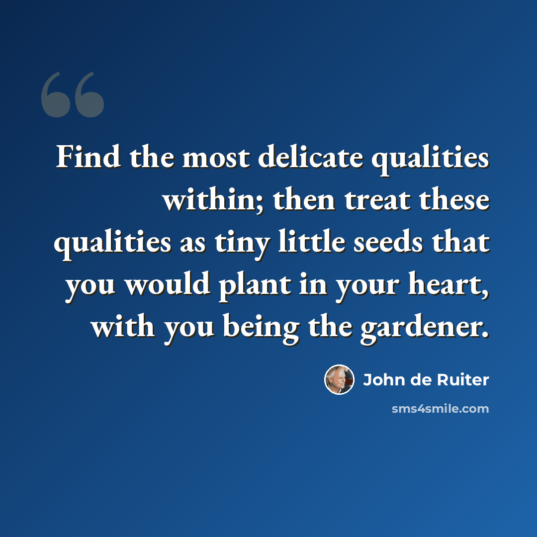 “Find the most delicate qualities within; then treat these qualities as tiny little seeds that you would plant in your heart, with you being the gardener.” quote by John de Ruiter