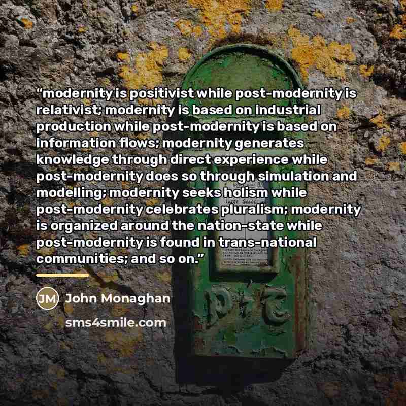 “modernity is positivist while post-modernity is relativist; modernity is based on industrial production while post-modernity is based on information flows; modernity generates knowledge through direct experience while post-modernity does so through simulation and modelling; modernity seeks holism…” quote by John Monaghan