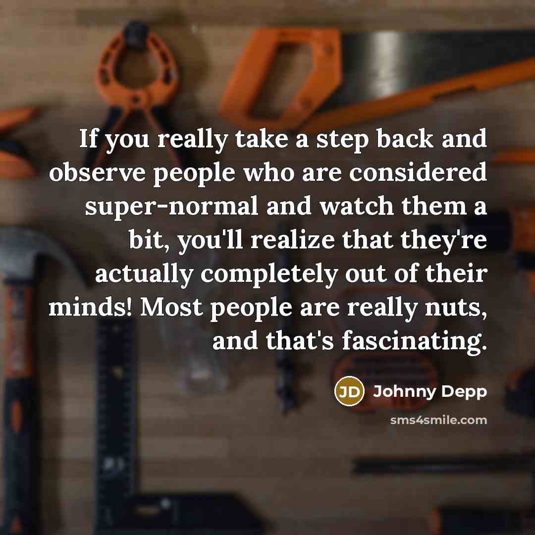 “If you really take a step back and observe people who are considered super-normal and watch them a bit, you'll realize that they're actually completely out of their minds! Most people are really nuts, and that's fascinating.” quote by Johnny Depp
