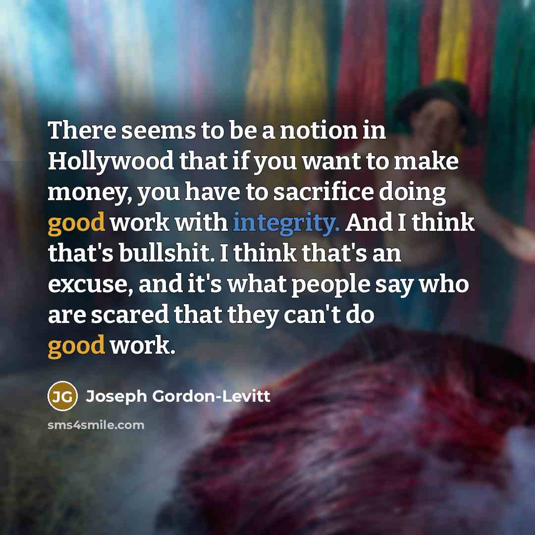 “There seems to be a notion in Hollywood that if you want to make money, you have to sacrifice doing good work with integrity. And I think that's bullshit. I think that's an excuse, and it's what people say who are scared that they can't do good work.” quote by Joseph Gordon-Levitt