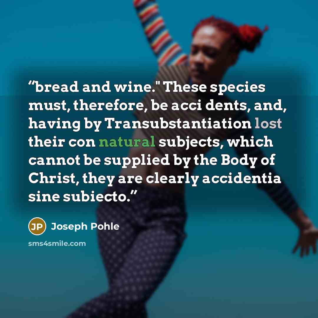“bread and wine." These species must, therefore, be acci dents, and, having by Transubstantiation lost their con natural subjects, which cannot be supplied by the Body of Christ, they are clearly accidentia sine subiecto.” quote by Joseph Pohle