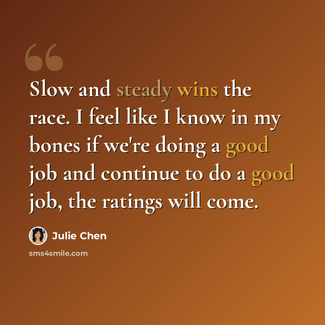 “Slow and steady wins the race. I feel like I know in my bones if we're doing a good job and continue to do a good job, the ratings will come.” quote by Julie Chen